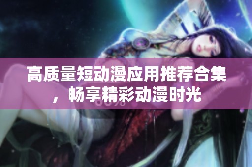 高质量短动漫应用推荐合集，畅享精彩动漫时光