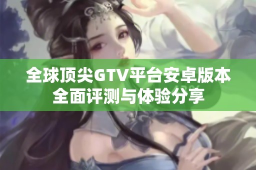 全球顶尖GTV平台安卓版本全面评测与体验分享