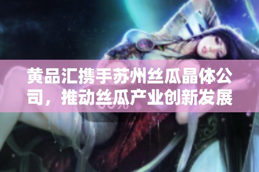 黄品汇携手苏州丝瓜晶体公司，推动丝瓜产业创新发展