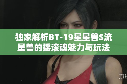 独家解析BT-19星星兽S流星兽的摇滚魂魅力与玩法