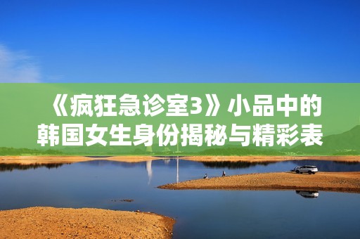 《疯狂急诊室3》小品中的韩国女生身份揭秘与精彩表现分析