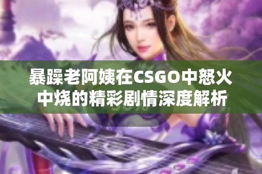 暴躁老阿姨在CSGO中怒火中烧的精彩剧情深度解析