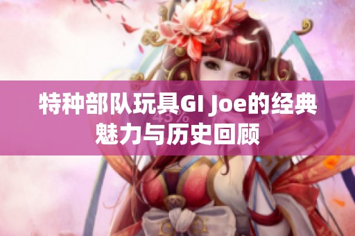 特种部队玩具GI Joe的经典魅力与历史回顾