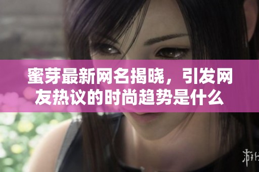 蜜芽最新网名揭晓，引发网友热议的时尚趋势是什么