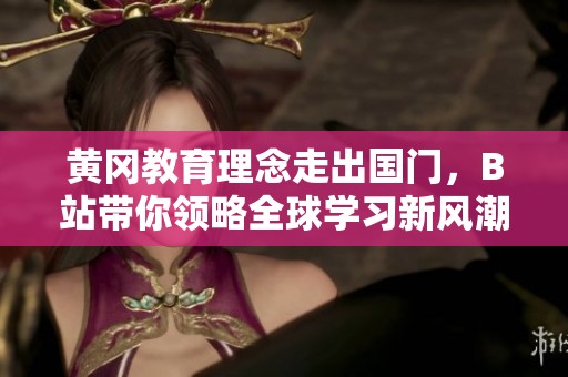 黄冈教育理念走出国门，B站带你领略全球学习新风潮