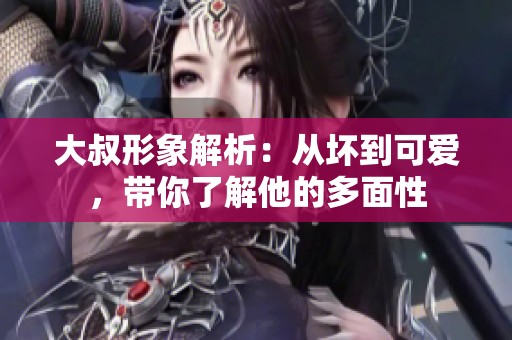大叔形象解析：从坏到可爱，带你了解他的多面性