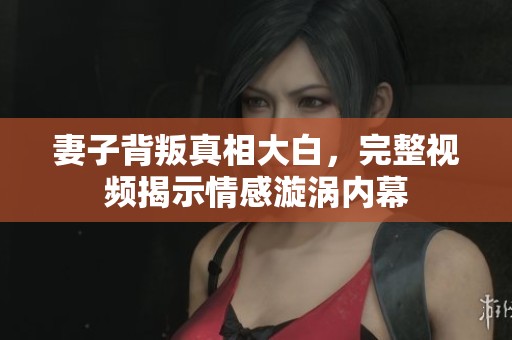 妻子背叛真相大白，完整视频揭示情感漩涡内幕
