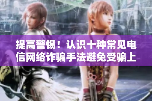 提高警惕！认识十种常见电信网络诈骗手法避免受骗上当