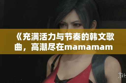 《充满活力与节奏的韩文歌曲，高潮尽在mamamama时刻》