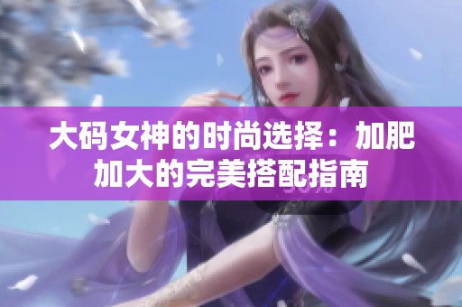 大码女神的时尚选择：加肥加大的完美搭配指南