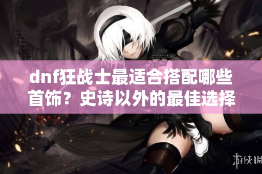 dnf狂战士最适合搭配哪些首饰？史诗以外的最佳选择解析