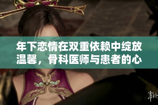 年下恋情在双重依赖中绽放温馨，骨科医师与患者的心动故事