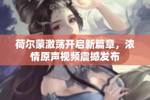 荷尔蒙激荡开启新篇章，浓情原声视频震撼发布