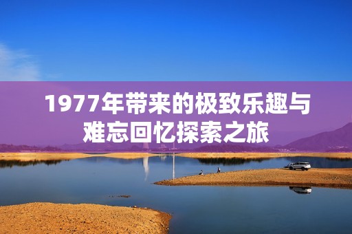 1977年带来的极致乐趣与难忘回忆探索之旅