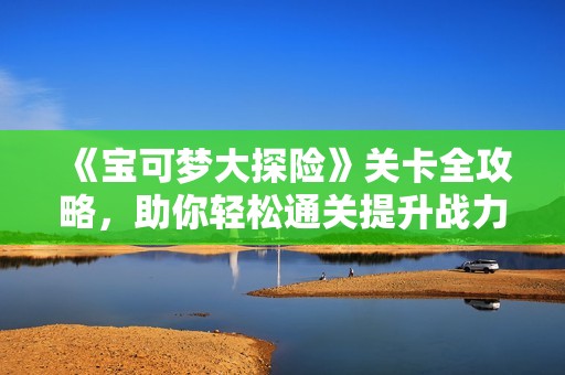 《宝可梦大探险》关卡全攻略，助你轻松通关提升战力