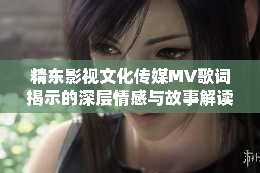 精东影视文化传媒MV歌词揭示的深层情感与故事解读