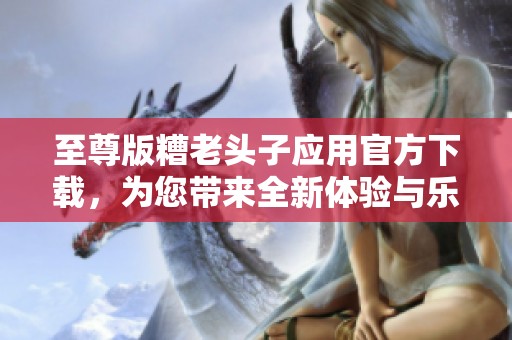 至尊版糟老头子应用官方下载，为您带来全新体验与乐趣