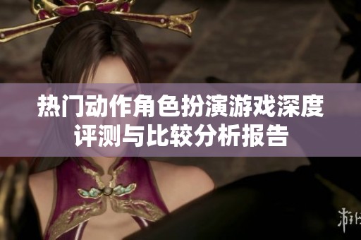 热门动作角色扮演游戏深度评测与比较分析报告