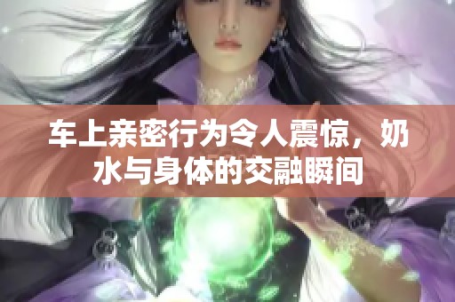 车上亲密行为令人震惊，奶水与身体的交融瞬间