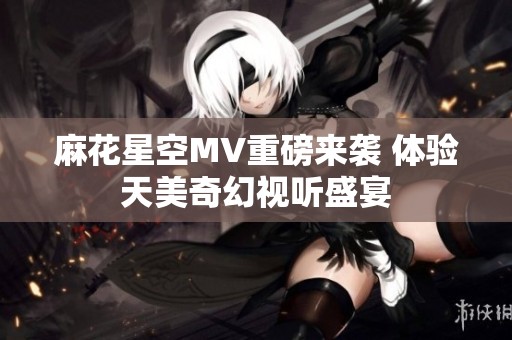 麻花星空MV重磅来袭 体验天美奇幻视听盛宴