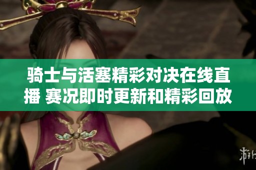 骑士与活塞精彩对决在线直播 赛况即时更新和精彩回放