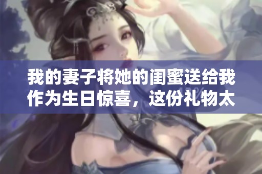 我的妻子将她的闺蜜送给我作为生日惊喜，这份礼物太特别了