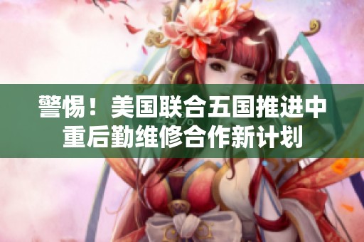 警惕！美国联合五国推进中重后勤维修合作新计划