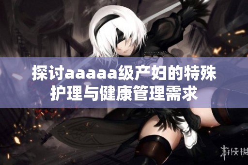探讨aaaaa级产妇的特殊护理与健康管理需求