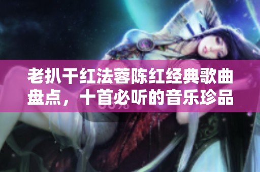 老扒干红法蓉陈红经典歌曲盘点，十首必听的音乐珍品