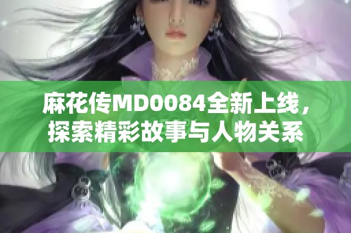 麻花传MD0084全新上线，探索精彩故事与人物关系
