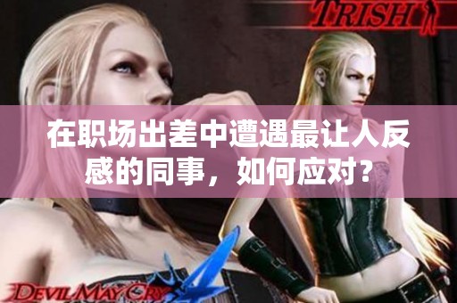 在职场出差中遭遇最让人反感的同事，如何应对？