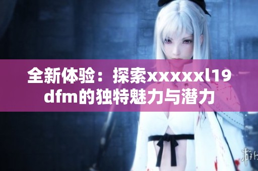 全新体验：探索xxxxxl19dfm的独特魅力与潜力