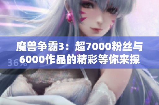 魔兽争霸3：超7000粉丝与6000作品的精彩等你来探索！