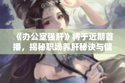 《办公室强肝》将于近期首播，揭秘职场养肝秘诀与健康知识