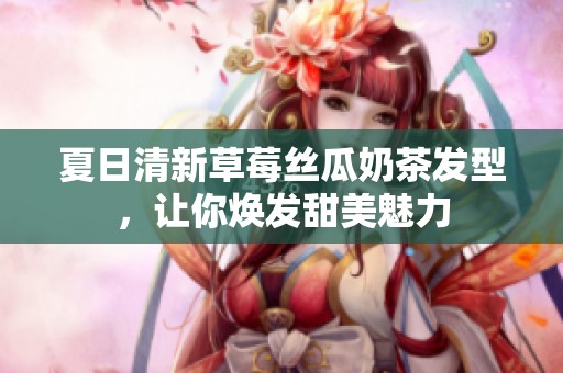 夏日清新草莓丝瓜奶茶发型，让你焕发甜美魅力
