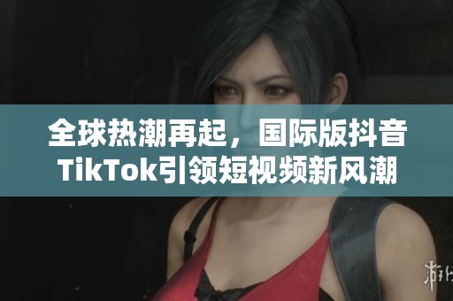 全球热潮再起，国际版抖音TikTok引领短视频新风潮