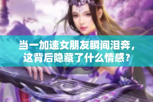当一加速女朋友瞬间泪奔，这背后隐藏了什么情感？