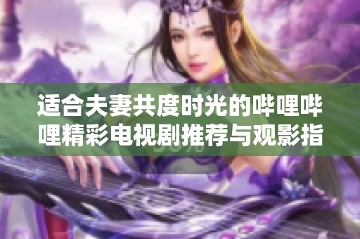 适合夫妻共度时光的哔哩哔哩精彩电视剧推荐与观影指南