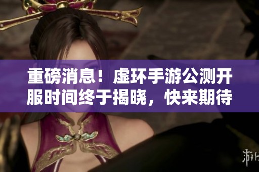 重磅消息！虚环手游公测开服时间终于揭晓，快来期待新旅程！