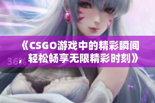 《CSGO游戏中的精彩瞬间，轻松畅享无限精彩时刻》