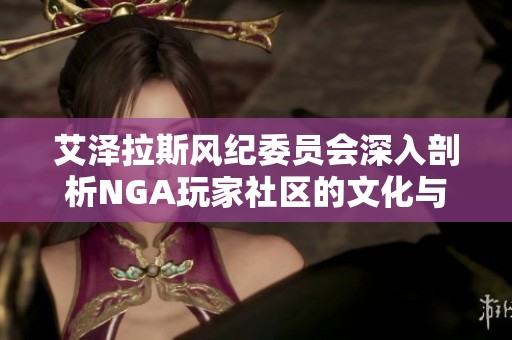 艾泽拉斯风纪委员会深入剖析NGA玩家社区的文化与精神
