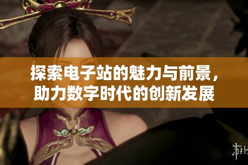 探索电子站的魅力与前景，助力数字时代的创新发展