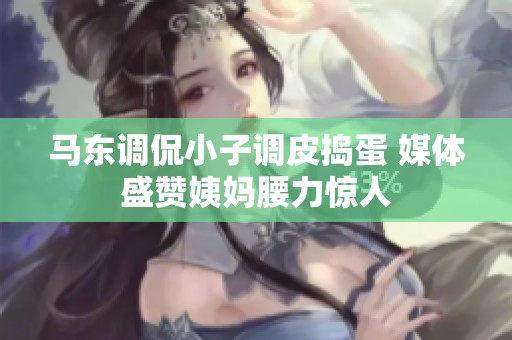 马东调侃小子调皮捣蛋 媒体盛赞姨妈腰力惊人