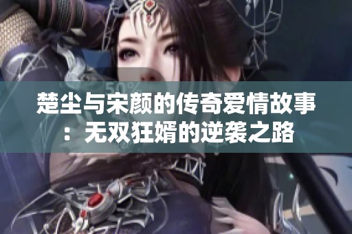 楚尘与宋颜的传奇爱情故事：无双狂婿的逆袭之路