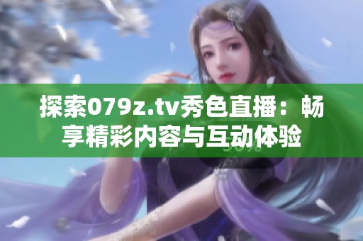 探索079z.tv秀色直播：畅享精彩内容与互动体验