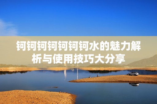 钶钶钶钶钶钶钶水的魅力解析与使用技巧大分享