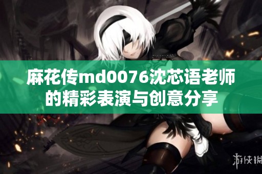 麻花传md0076沈芯语老师的精彩表演与创意分享