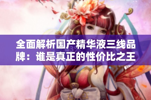 全面解析国产精华液三线品牌：谁是真正的性价比之王