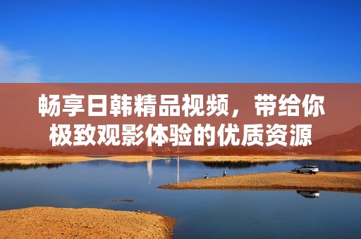 畅享日韩精品视频，带给你极致观影体验的优质资源
