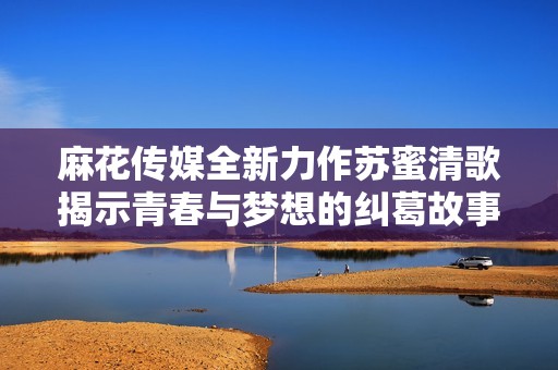 麻花传媒全新力作苏蜜清歌揭示青春与梦想的纠葛故事